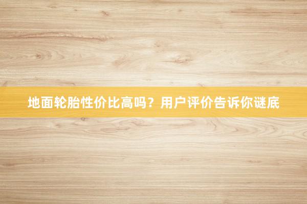 地面轮胎性价比高吗？用户评价告诉你谜底